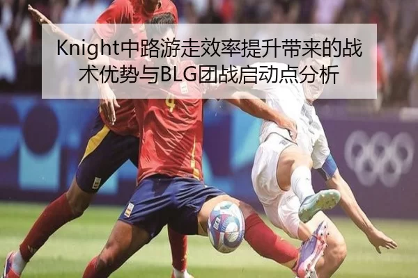 Knight中路游走效率提升带来的战术优势与BLG团战启动点分析